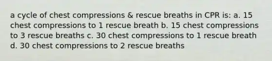 a cycle of chest compressions & rescue breaths in CPR is: a. 15 chest compressions to 1 rescue breath b. 15 chest compressions to 3 rescue breaths c. 30 chest compressions to 1 rescue breath d. 30 chest compressions to 2 rescue breaths