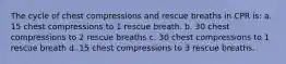 The cycle of chest compressions and rescue breaths in CPR is: a. 15 chest compressions to 1 rescue breath. b. 30 chest compressions to 2 rescue breaths c. 30 chest compressions to 1 rescue breath d. 15 chest compressions to 3 rescue breaths.