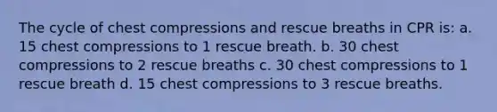 The cycle of chest compressions and rescue breaths in CPR is: a. 15 chest compressions to 1 rescue breath. b. 30 chest compressions to 2 rescue breaths c. 30 chest compressions to 1 rescue breath d. 15 chest compressions to 3 rescue breaths.