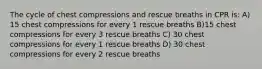 The cycle of chest compressions and rescue breaths in CPR is: A) 15 chest compressions for every 1 rescue breaths B)15 chest compressions for every 3 rescue breaths C) 30 chest compressions for every 1 rescue breaths D) 30 chest compressions for every 2 rescue breaths