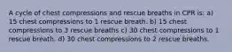 A cycle of chest compressions and rescue breaths in CPR is: a) 15 chest compressions to 1 rescue breath. b) 15 chest compressions to 3 rescue breaths c) 30 chest compressions to 1 rescue breath. d) 30 chest compressions to 2 rescue breaths.