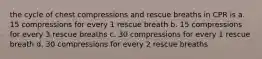 the cycle of chest compressions and rescue breaths in CPR is a. 15 compressions for every 1 rescue breath b. 15 compressions for every 3 rescue breaths c. 30 compressions for every 1 rescue breath d. 30 compressions for every 2 rescue breaths