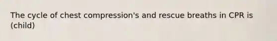 The cycle of chest compression's and rescue breaths in CPR is (child)