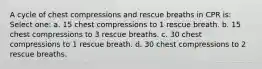 A cycle of chest compressions and rescue breaths in CPR is: Select one: a. 15 chest compressions to 1 rescue breath. b. 15 chest compressions to 3 rescue breaths. c. 30 chest compressions to 1 rescue breath. d. 30 chest compressions to 2 rescue breaths.