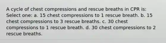 A cycle of chest compressions and rescue breaths in CPR is: Select one: a. 15 chest compressions to 1 rescue breath. b. 15 chest compressions to 3 rescue breaths. c. 30 chest compressions to 1 rescue breath. d. 30 chest compressions to 2 rescue breaths.