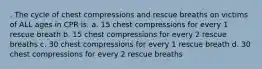 . The cycle of chest compressions and rescue breaths on victims of ALL ages in CPR is: a. 15 chest compressions for every 1 rescue breath b. 15 chest compressions for every 2 rescue breaths c. 30 chest compressions for every 1 rescue breath d. 30 chest compressions for every 2 rescue breaths