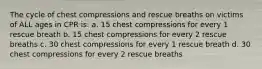 The cycle of chest compressions and rescue breaths on victims of ALL ages in CPR is: a. 15 chest compressions for every 1 rescue breath b. 15 chest compressions for every 2 rescue breaths c. 30 chest compressions for every 1 rescue breath d. 30 chest compressions for every 2 rescue breaths