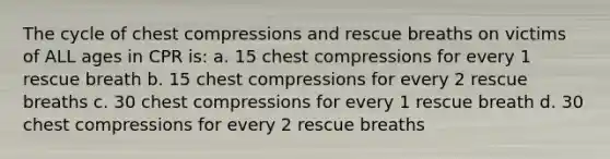 The cycle of chest compressions and rescue breaths on victims of ALL ages in CPR is: a. 15 chest compressions for every 1 rescue breath b. 15 chest compressions for every 2 rescue breaths c. 30 chest compressions for every 1 rescue breath d. 30 chest compressions for every 2 rescue breaths