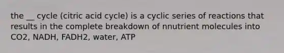 the __ cycle (citric acid cycle) is a cyclic series of reactions that results in the complete breakdown of nnutrient molecules into CO2, NADH, FADH2, water, ATP