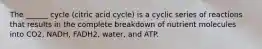 The ______ cycle (citric acid cycle) is a cyclic series of reactions that results in the complete breakdown of nutrient molecules into CO2, NADH, FADH2, water, and ATP.