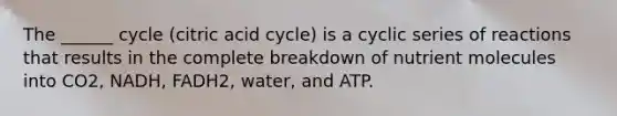 The ______ cycle (citric acid cycle) is a cyclic series of reactions that results in the complete breakdown of nutrient molecules into CO2, NADH, FADH2, water, and ATP.