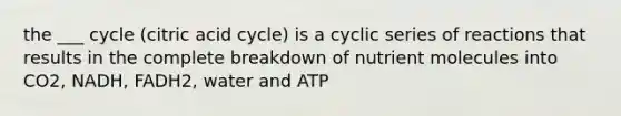 the ___ cycle (citric acid cycle) is a cyclic series of reactions that results in the complete breakdown of nutrient molecules into CO2, NADH, FADH2, water and ATP