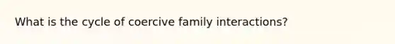 What is the cycle of coercive family interactions?