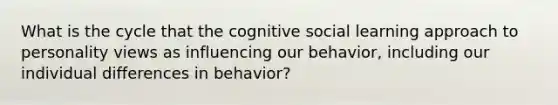 What is the cycle that the cognitive social learning approach to personality views as influencing our behavior, including our individual differences in behavior?