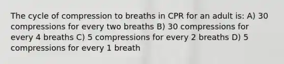 The cycle of compression to breaths in CPR for an adult is: A) 30 compressions for every two breaths B) 30 compressions for every 4 breaths C) 5 compressions for every 2 breaths D) 5 compressions for every 1 breath