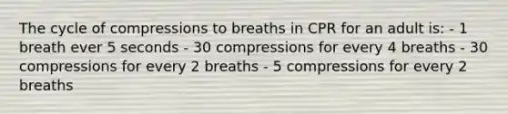 The cycle of compressions to breaths in CPR for an adult is: - 1 breath ever 5 seconds - 30 compressions for every 4 breaths - 30 compressions for every 2 breaths - 5 compressions for every 2 breaths