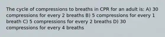 The cycle of compressions to breaths in CPR for an adult is: A) 30 compressions for every 2 breaths B) 5 compressions for every 1 breath C) 5 compressions for every 2 breaths D) 30 compressions for every 4 breaths