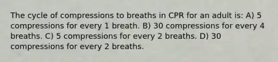 The cycle of compressions to breaths in CPR for an adult is: A) 5 compressions for every 1 breath. B) 30 compressions for every 4 breaths. C) 5 compressions for every 2 breaths. D) 30 compressions for every 2 breaths.