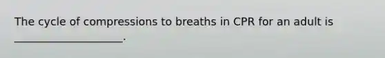 The cycle of compressions to breaths in CPR for an adult is ____________________.