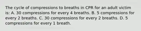 The cycle of compressions to breaths in CPR for an adult victim is: A. 30 compressions for every 4 breaths. B. 5 compressions for every 2 breaths. C. 30 compressions for every 2 breaths. D. 5 compressions for every 1 breath.