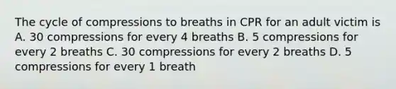 The cycle of compressions to breaths in CPR for an adult victim is A. 30 compressions for every 4 breaths B. 5 compressions for every 2 breaths C. 30 compressions for every 2 breaths D. 5 compressions for every 1 breath