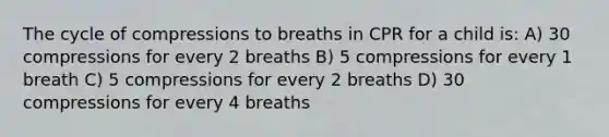 The cycle of compressions to breaths in CPR for a child is: A) 30 compressions for every 2 breaths B) 5 compressions for every 1 breath C) 5 compressions for every 2 breaths D) 30 compressions for every 4 breaths