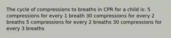 The cycle of compressions to breaths in CPR for a child is: 5 compressions for every 1 breath 30 compressions for every 2 breaths 5 compressions for every 2 breaths 30 compressions for every 3 breaths