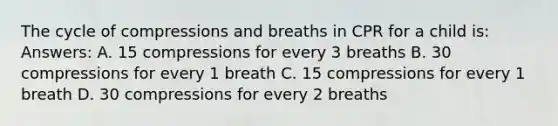 The cycle of compressions and breaths in CPR for a child is: Answers: A. 15 compressions for every 3 breaths B. 30 compressions for every 1 breath C. 15 compressions for every 1 breath D. 30 compressions for every 2 breaths