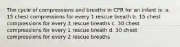 The cycle of compressions and breaths in CPR for an infant is: a. 15 chest compressions for every 1 rescue breath b. 15 chest compressions for every 3 rescue breaths c. 30 chest compressions for every 1 rescue breath d. 30 chest compressions for every 2 rescue breaths