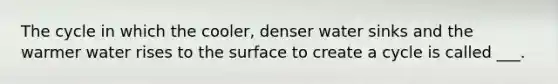 The cycle in which the cooler, denser water sinks and the warmer water rises to the surface to create a cycle is called ___.