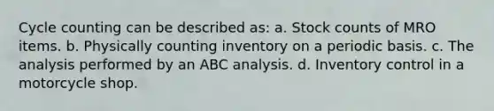 Cycle counting can be described as: a. Stock counts of MRO items. b. Physically counting inventory on a periodic basis. c. The analysis performed by an ABC analysis. d. Inventory control in a motorcycle shop.