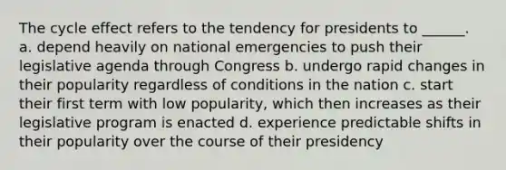 The cycle effect refers to the tendency for presidents to ______. a. depend heavily on national emergencies to push their legislative agenda through Congress b. undergo rapid changes in their popularity regardless of conditions in the nation c. start their first term with low popularity, which then increases as their legislative program is enacted d. experience predictable shifts in their popularity over the course of their presidency