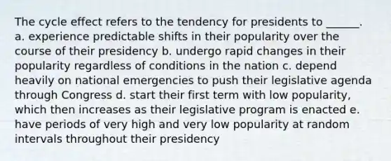 The cycle effect refers to the tendency for presidents to ______. a. experience predictable shifts in their popularity over the course of their presidency b. undergo rapid changes in their popularity regardless of conditions in the nation c. depend heavily on national emergencies to push their legislative agenda through Congress d. start their first term with low popularity, which then increases as their legislative program is enacted e. have periods of very high and very low popularity at random intervals throughout their presidency