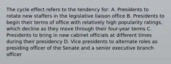 The cycle effect refers to the tendency for: A. Presidents to rotate new staffers in the legislative liaison office B. Presidents to begin their terms of office with relatively high popularity ratings, which decline as they move through their four-year terms C. Presidents to bring in new cabinet officials at different times during their presidency D. Vice presidents to alternate roles as presiding officer of the Senate and a senior executive branch officer