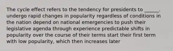 The cycle effect refers to the tendency for presidents to ______. undergo rapid changes in popularity regardless of conditions in the nation depend on national emergencies to push their legislative agenda through experience predictable shifts in popularity over the course of their terms start their first term with low popularity, which then increases later