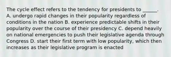 The cycle effect refers to the tendency for presidents to ______. A. undergo rapid changes in their popularity regardless of conditions in the nation B. experience predictable shifts in their popularity over the course of their presidency C. depend heavily on national emergencies to push their legislative agenda through Congress D. start their first term with low popularity, which then increases as their legislative program is enacted