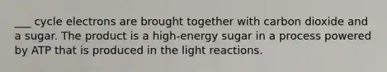 ___ cycle electrons are brought together with carbon dioxide and a sugar. The product is a high-energy sugar in a process powered by ATP that is produced in the light reactions.