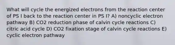 What will cycle the energized electrons from the reaction center of PS I back to the reaction center in PS I? A) noncyclic electron pathway B) CO2 reduction phase of calvin cycle reactions C) citric acid cycle D) CO2 fixation stage of calvin cycle reactions E) cyclic electron pathway