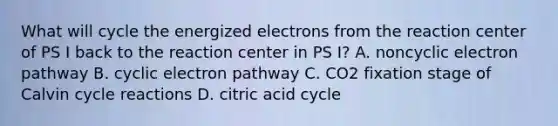 What will cycle the energized electrons from the reaction center of PS I back to the reaction center in PS I? A. noncyclic electron pathway B. cyclic electron pathway C. CO2 fixation stage of Calvin cycle reactions D. citric acid cycle