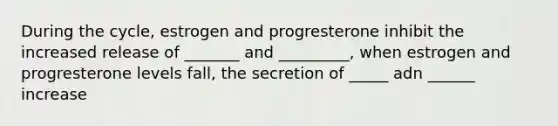 During the cycle, estrogen and progresterone inhibit the increased release of _______ and _________, when estrogen and progresterone levels fall, the secretion of _____ adn ______ increase