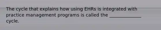 The cycle that explains how using EHRs is integrated with practice management programs is called the ______________ cycle.