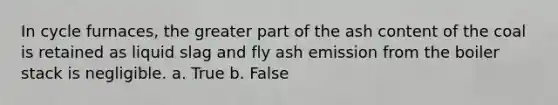 In cycle furnaces, the greater part of the ash content of the coal is retained as liquid slag and fly ash emission from the boiler stack is negligible. a. True b. False