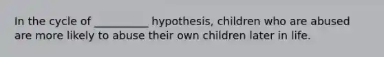 In the cycle of __________ hypothesis, children who are abused are more likely to abuse their own children later in life.