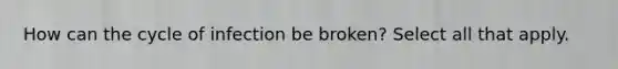 How can the cycle of infection be broken? Select all that apply.