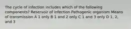 The cycle of infection includes which of the following components? Reservoir of infection Pathogenic organism Means of transmission A 1 only B 1 and 2 only C 1 and 3 only D 1, 2, and 3