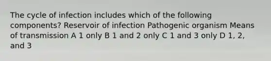 The cycle of infection includes which of the following components? Reservoir of infection Pathogenic organism Means of transmission A 1 only B 1 and 2 only C 1 and 3 only D 1, 2, and 3