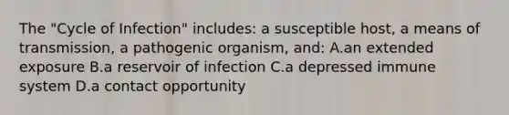 The "Cycle of Infection" includes: a susceptible host, a means of transmission, a pathogenic organism, and: A.an extended exposure B.a reservoir of infection C.a depressed immune system D.a contact opportunity