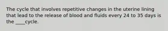 The cycle that involves repetitive changes in the uterine lining that lead to the release of blood and fluids every 24 to 35 days is the ____cycle.