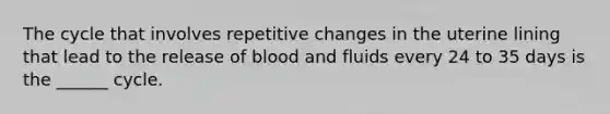 The cycle that involves repetitive changes in the uterine lining that lead to the release of blood and fluids every 24 to 35 days is the ______ cycle.