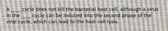 A ____ cycle does not kill the bacterial host cell, although a virus in the ____ cycle can be induced into the second phase of the viral cycle, which can lead to the host cell lysis.